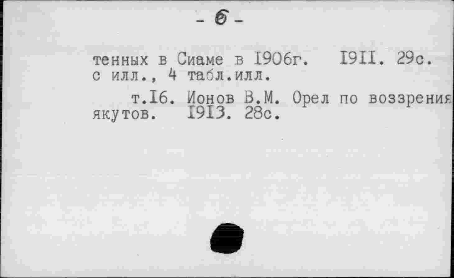 ﻿- 6-
тенных в Сиаме в 1906г.	1911. 29с.
с илл., 4 табл.илл.
т.16. Ионов В.М. Орел по воззрения якутов. 1913. 28с.